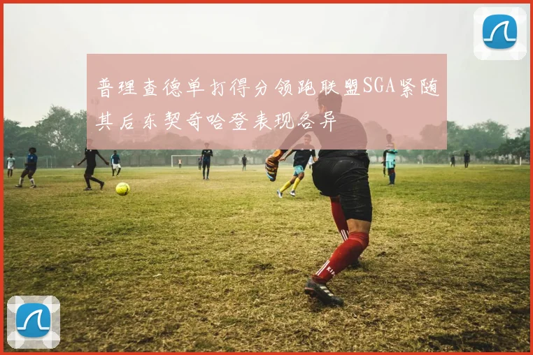 普理查德单打得分领跑联盟SGA紧随其后东契奇哈登表现各异