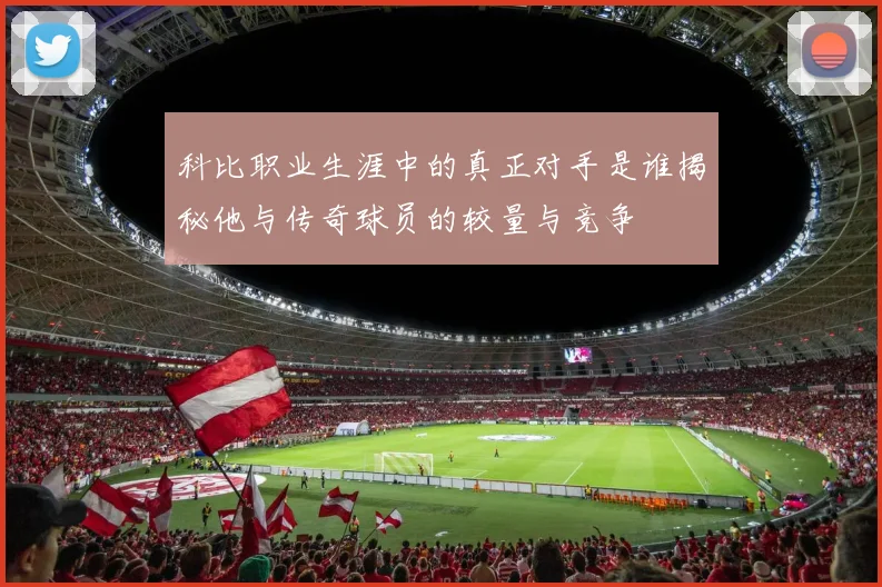 科比职业生涯中的真正对手是谁揭秘他与传奇球员的较量与竞争