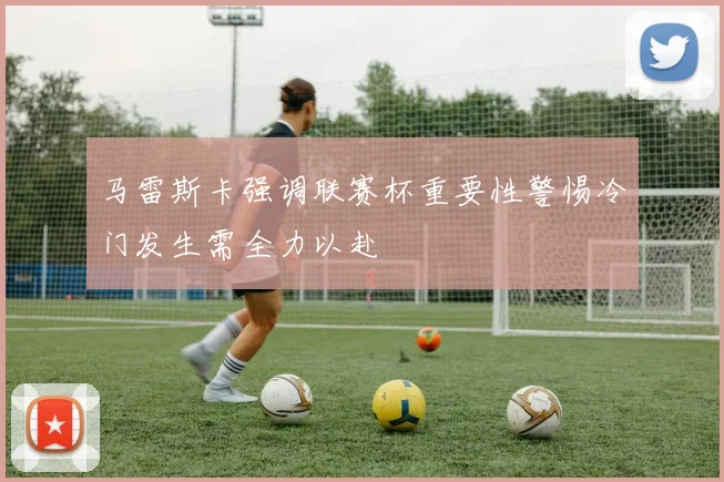 马雷斯卡强调联赛杯重要性警惕冷门发生需全力以赴