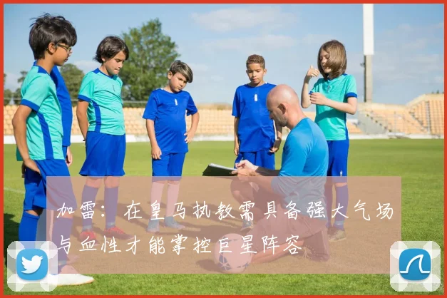 加雷：在皇马执教需具备强大气场与血性才能掌控巨星阵容