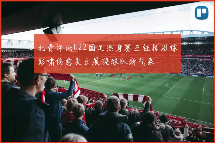 北青评论U22国足热身赛王钰栋进球彭啸伤愈复出展现球队新气象