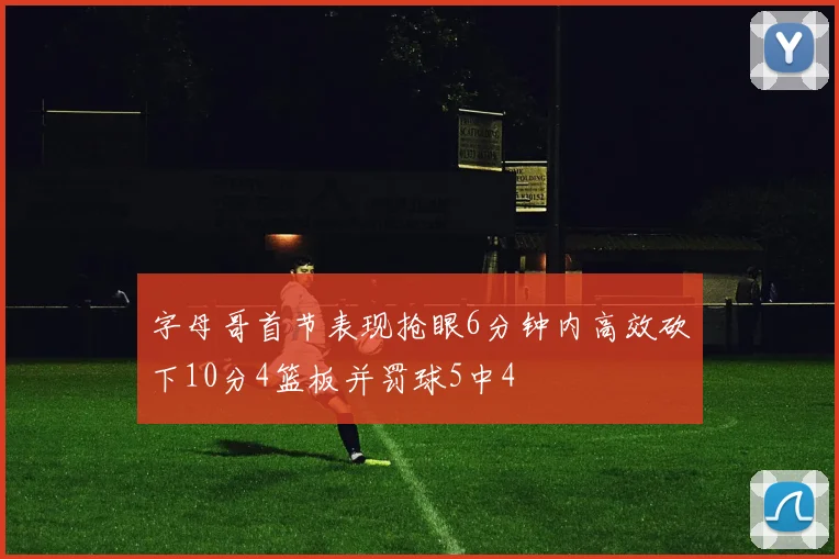 字母哥首节表现抢眼6分钟内高效砍下10分4篮板并罚球5中4