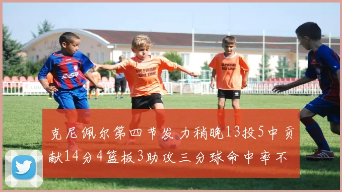 克尼佩尔第四节发力稍晚13投5中贡献14分4篮板3助攻三分球命中率不佳