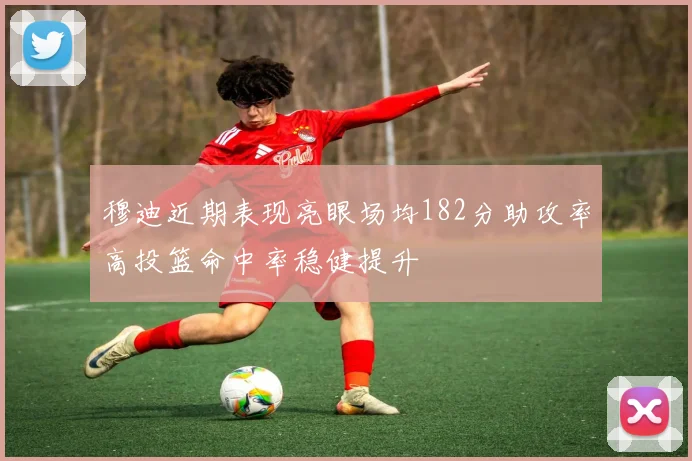 穆迪近期表现亮眼场均182分助攻率高投篮命中率稳健提升