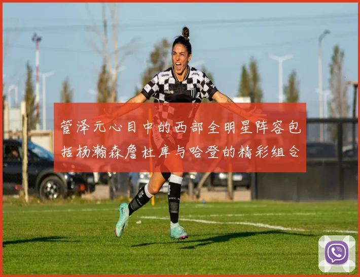 管泽元心目中的西部全明星阵容包括杨瀚森詹杜库与哈登的精彩组合