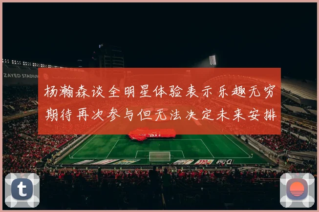 杨瀚森谈全明星体验表示乐趣无穷期待再次参与但无法决定未来安排