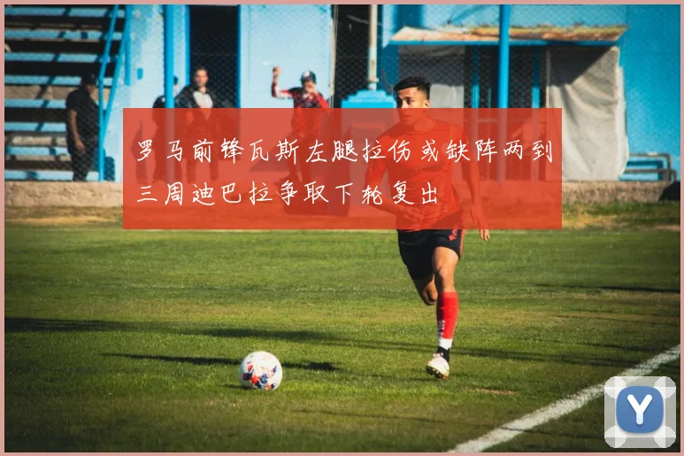 罗马前锋瓦斯左腿拉伤或缺阵两到三周迪巴拉争取下轮复出