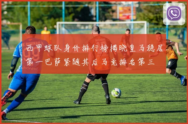 西甲球队身价排行榜揭晓皇马稳居第一巴萨紧随其后马竞排名第三