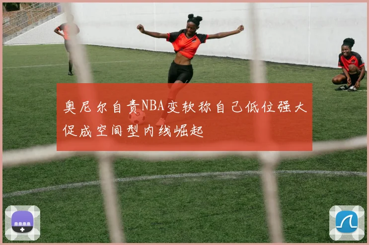 奥尼尔自责NBA变软称自己低位强大促成空间型内线崛起
