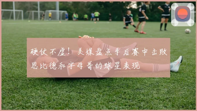 硬仗不虚！美媒盘点季后赛中击败恩比德和字母哥的球星表现