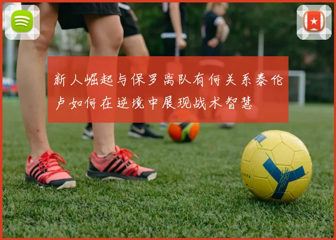 新人崛起与保罗离队有何关系泰伦卢如何在逆境中展现战术智慧