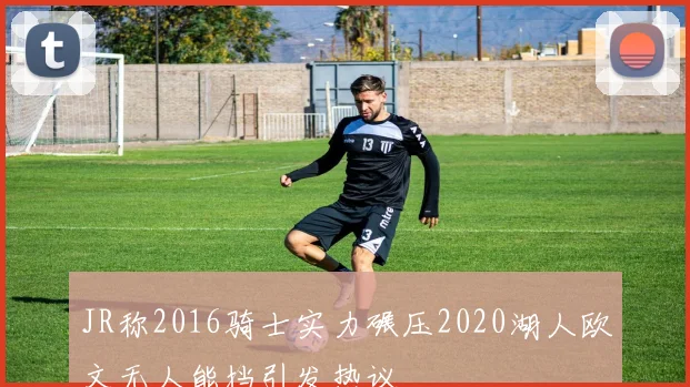 JR称2016骑士实力碾压2020湖人欧文无人能挡引发热议