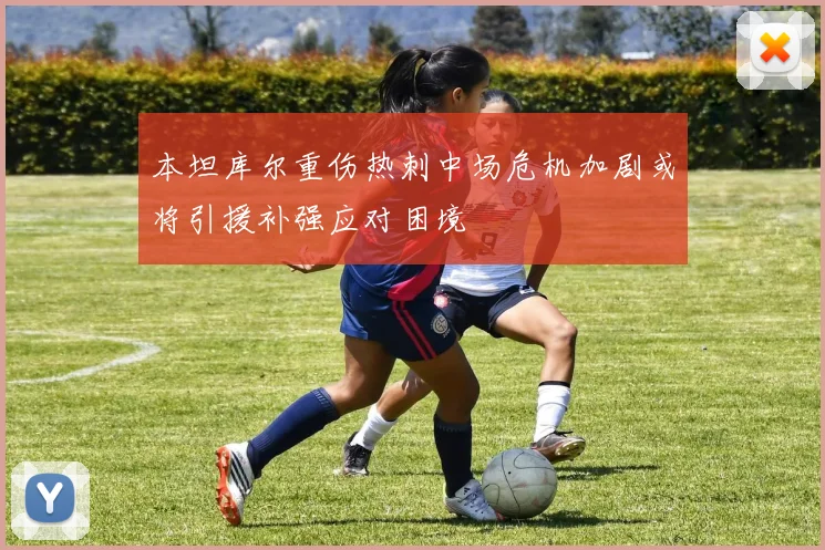 本坦库尔重伤热刺中场危机加剧或将引援补强应对困境