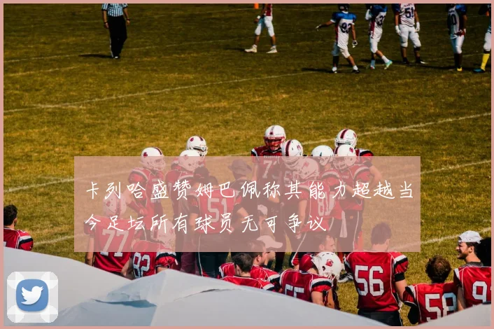 卡列哈盛赞姆巴佩称其能力超越当今足坛所有球员无可争议