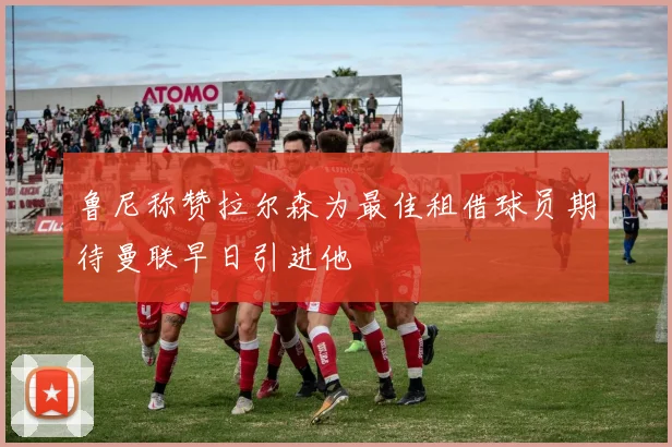 鲁尼称赞拉尔森为最佳租借球员期待曼联早日引进他