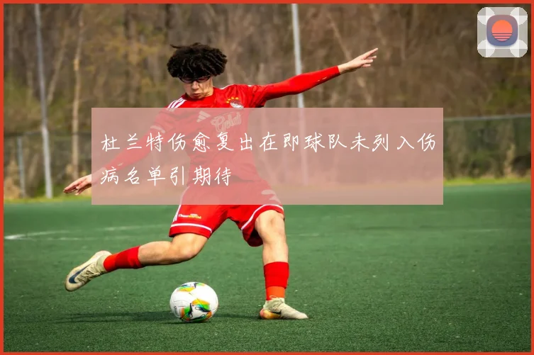 杜兰特伤愈复出在即球队未列入伤病名单引期待