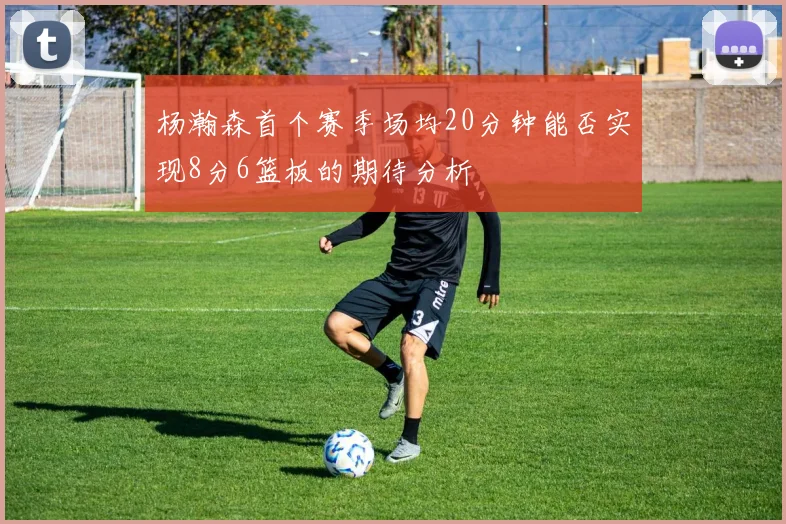 杨瀚森首个赛季场均20分钟能否实现8分6篮板的期待分析
