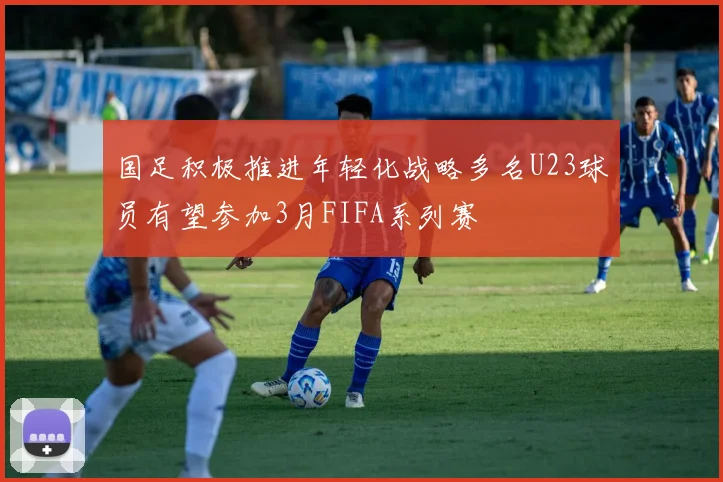 国足积极推进年轻化战略多名U23球员有望参加3月FIFA系列赛