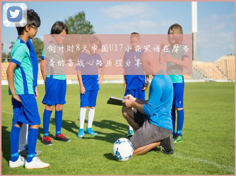 倒计时8天中国U17小花宋语在摩洛哥的备战心路历程分享