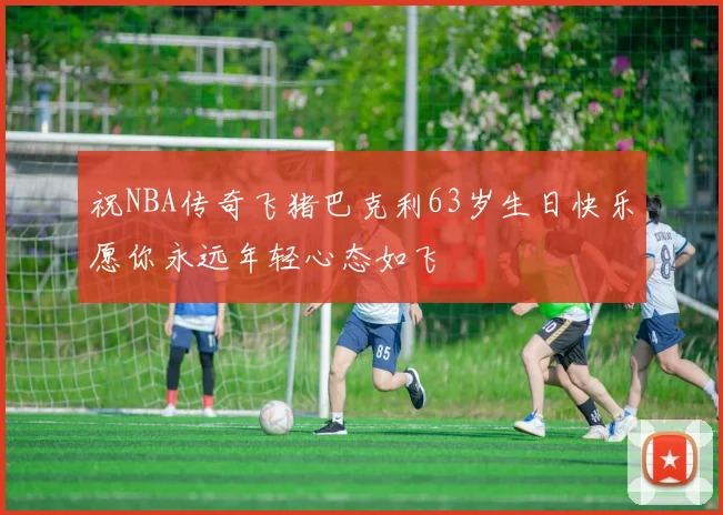 祝NBA传奇飞猪巴克利63岁生日快乐愿你永远年轻心态如飞