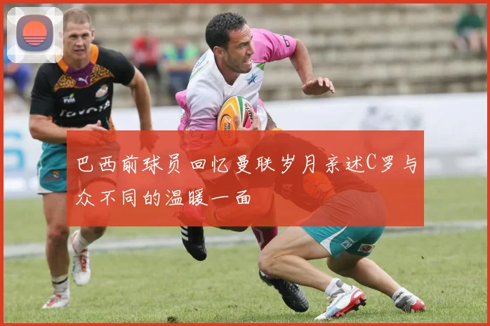 巴西前球员回忆曼联岁月亲述C罗与众不同的温暖一面