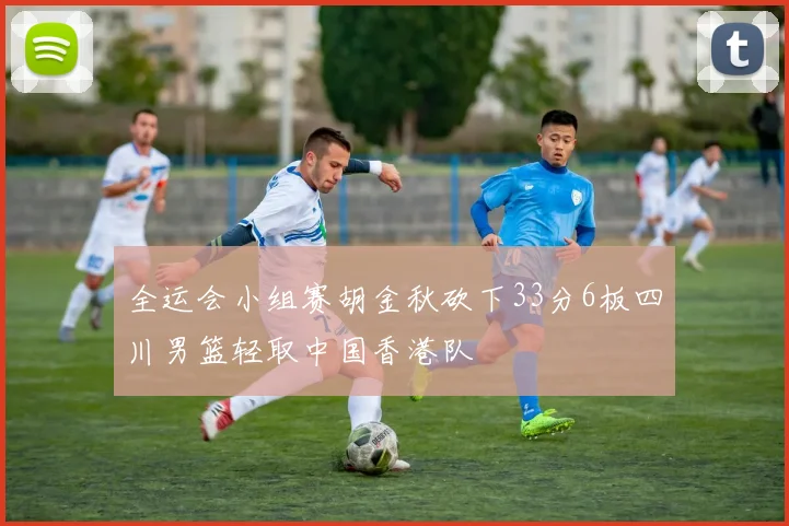 全运会小组赛胡金秋砍下33分6板四川男篮轻取中国香港队