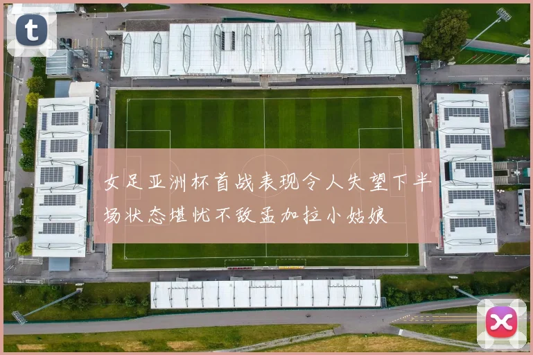 女足亚洲杯首战表现令人失望下半场状态堪忧不敌孟加拉小姑娘