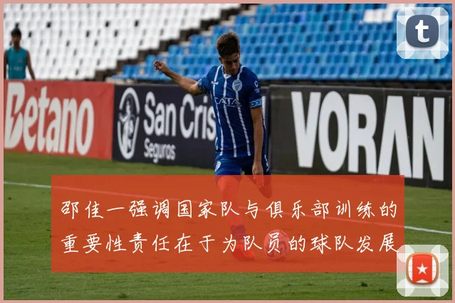 邵佳一强调国家队与俱乐部训练的重要性责任在于为队员的球队发展贡献力量