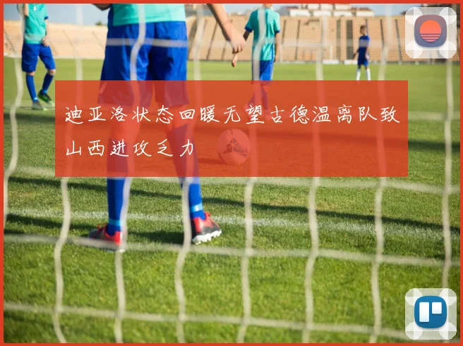 迪亚洛状态回暖无望古德温离队致山西进攻乏力