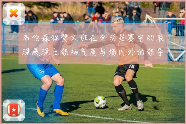 布伦森称赞文班在全明星赛中的表现展现出领袖气质与场内外的领导力