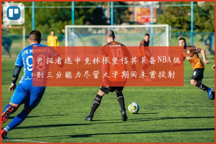 开拓者选中克林根坚信其具备NBA级别三分能力尽管大学期间未曾投射