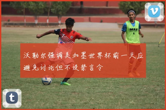 沃勒尔强调美加墨世界杯前一天应避免讨论但不设禁言令