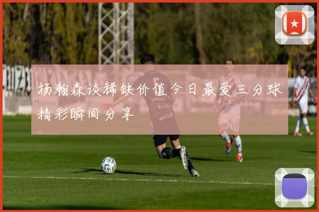 杨瀚森谈稀缺价值今日最爱三分球精彩瞬间分享