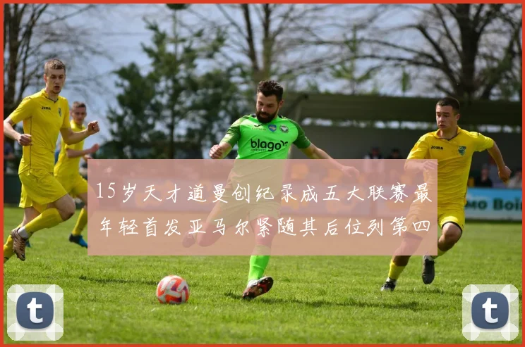 15岁天才道曼创纪录成五大联赛最年轻首发亚马尔紧随其后位列第四