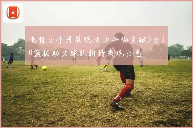 老将小乔丹展现活力半场贡献5分10篮板助力球队拼搏表现出色