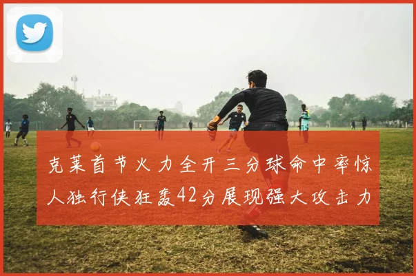 克莱首节火力全开三分球命中率惊人独行侠狂轰42分展现强大攻击力