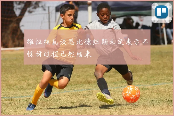 维拉纽瓦谈恩比德归期未定表示不惊讶过程已然结束