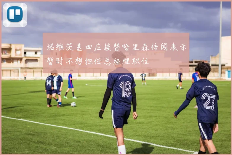 诺维茨基回应接替哈里森传闻表示暂时不想担任总经理职位