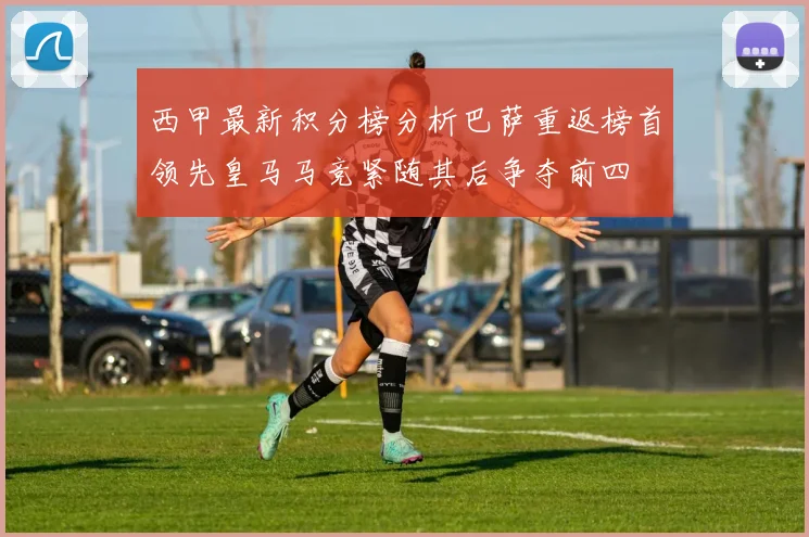 西甲最新积分榜分析巴萨重返榜首领先皇马马竞紧随其后争夺前四