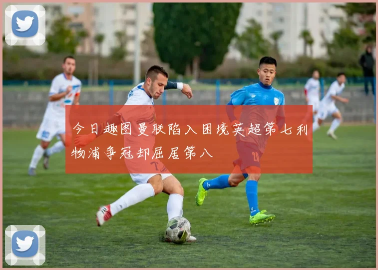 今日趣图曼联陷入困境英超第七利物浦争冠却屈居第八