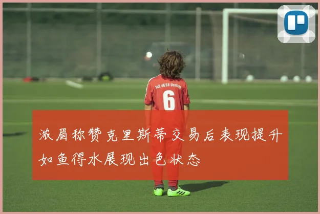 浓眉称赞克里斯蒂交易后表现提升如鱼得水展现出色状态