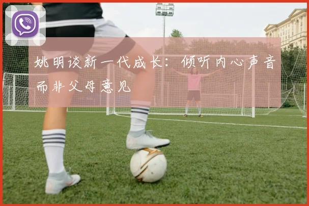 姚明谈新一代成长：倾听内心声音而非父母意见