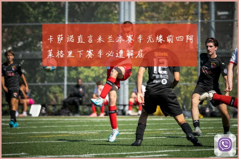 卡萨诺直言米兰本赛季无缘前四阿莱格里下赛季必遭解雇