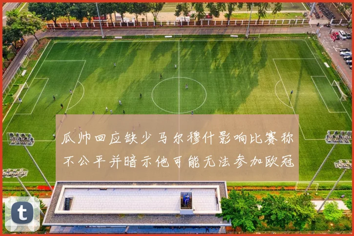 瓜帅回应缺少马尔穆什影响比赛称不公平并暗示他可能无法参加欧冠