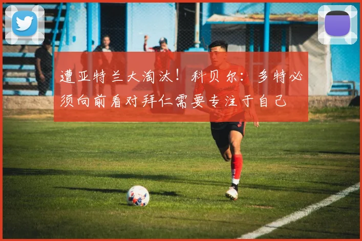 遭亚特兰大淘汰！科贝尔：多特必须向前看对拜仁需要专注于自己