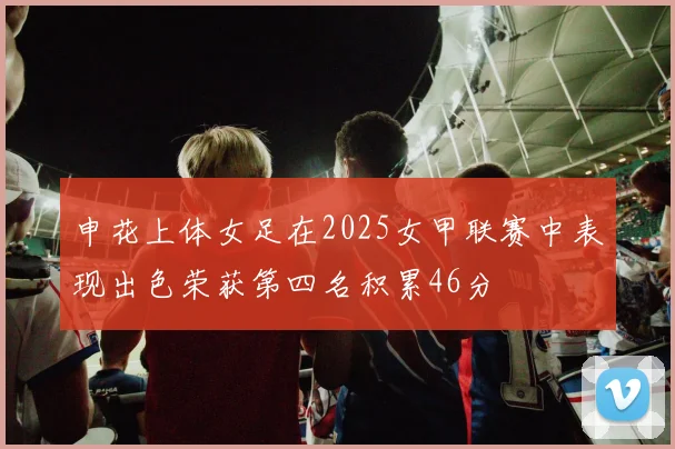 申花上体女足在2025女甲联赛中表现出色荣获第四名积累46分