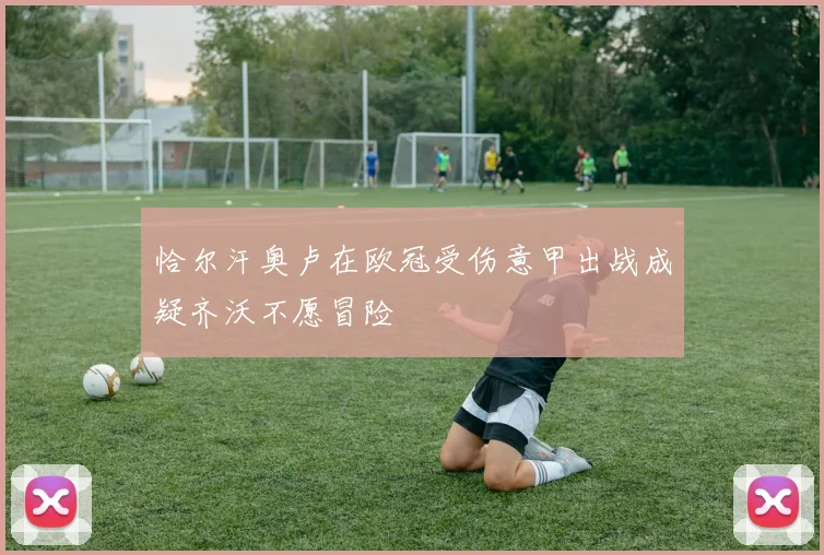 恰尔汗奥卢在欧冠受伤意甲出战成疑齐沃不愿冒险