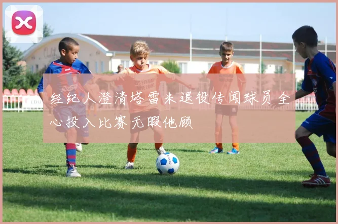 经纪人澄清塔雷米退役传闻球员全心投入比赛无暇他顾