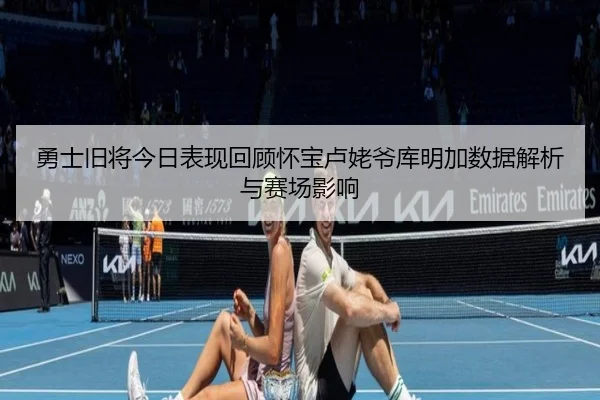 勇士旧将今日表现回顾怀宝卢姥爷库明加数据解析与赛场影响 | BAJIESPORTS