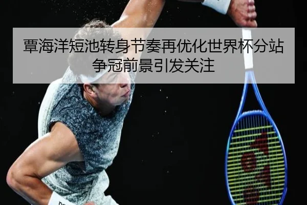 覃海洋短池转身节奏再优化世界杯分站争冠前景引发关注 - BAJIESPORTS